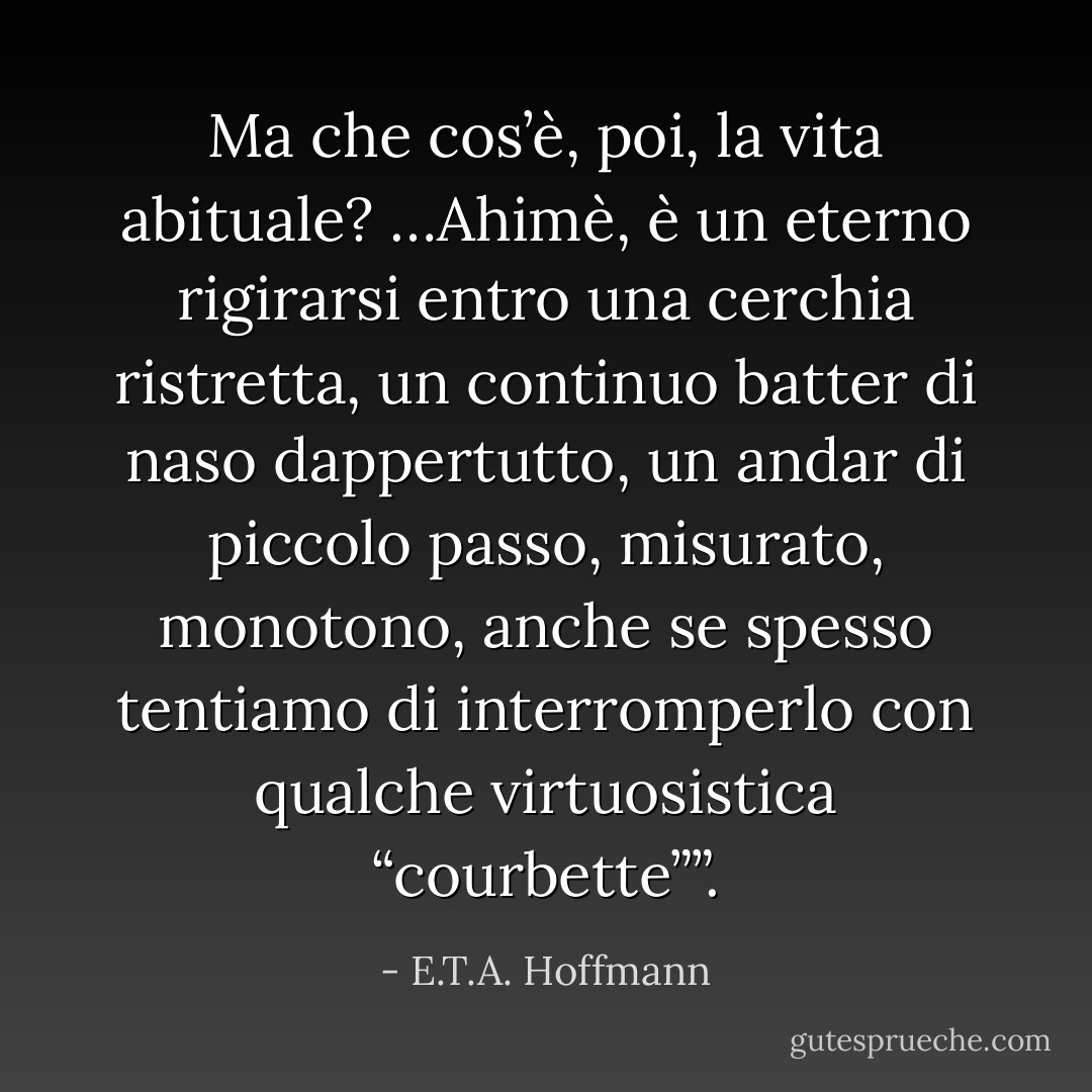 Ma che cos’è, poi, la vita abituale? …Ahimè, è un eterno rigirarsi entro una cerchia ristretta, un continuo batter di naso dappertutto, un andar di piccolo passo, misurato, monotono, anche se spesso tentiamo di interromperlo con qualche virtuosistica “courbette””. - E.T.A. Hoffmann