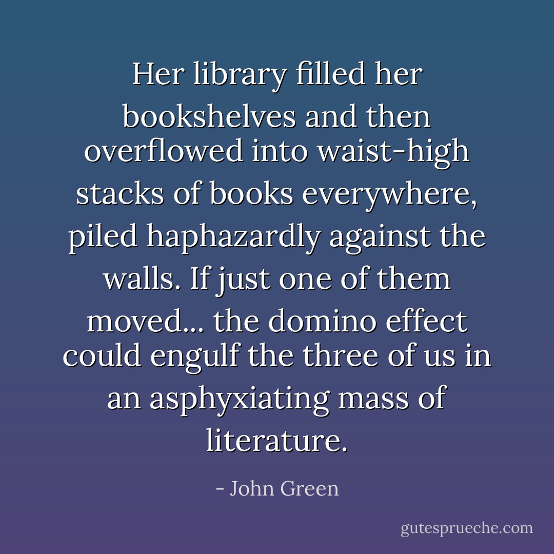 Her library filled her bookshelves and then overflowed into waist-high stacks of books everywhere, piled haphazardly against the walls. If just one of them moved... the domino effect could engulf the three of us in an asphyxiating mass of literature. - John Green