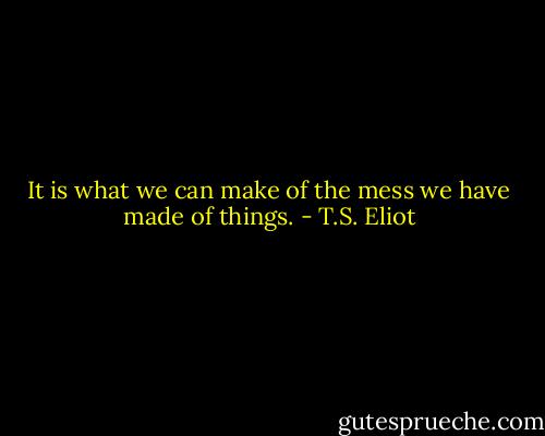 It is what we can make of the mess we have made of things. - T.S. Eliot