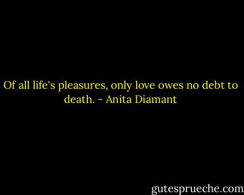 Of all life's pleasures, only love owes no debt to death. - Anita Diamant