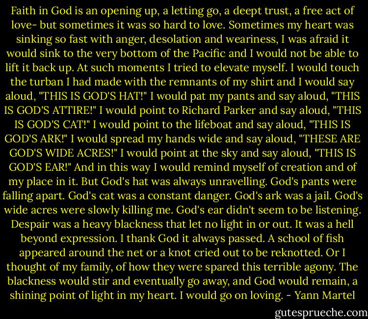 Faith in God is an opening up, a letting go, a deept trust, a free act of love- but sometimes it was so hard to love. Sometimes my heart was sinking so fast with anger, desolation and weariness, I was afraid it would sink to the very bottom of the Pacific and I would not be able to lift it back up.<br />At such moments I tried to elevate myself. I would touch the turban I had made with the remnants of my shirt and I would say aloud, "THIS IS GOD'S HAT!"<br />I would pat my pants and say aloud, "THIS IS GOD'S ATTIRE!"<br />I would point to Richard Parker and say aloud, "THIS IS GOD'S CAT!"<br />I would point to the lifeboat and say aloud, "THIS IS GOD'S ARK!"<br />I would spread my hands wide and say aloud, "THESE ARE GOD'S WIDE ACRES!"<br />I would point at the sky and say aloud, "THIS IS GOD'S EAR!"<br />And in this way I would remind myself of creation and of my place in it.<br />But God's hat was always unravelling. God's pants were falling apart. God's cat was a constant danger. God's ark was a jail. God's wide acres were slowly killing me. God's ear didn't seem to be listening.<br />Despair was a heavy blackness that let no light in or out. It was a hell beyond expression. I thank God it always passed. A school of fish appeared around the net or a knot cried out to be reknotted. Or I thought of my family, of how they were spared this terrible agony. The blackness would stir and eventually go away, and God would remain, a shining point of light in my heart. I would go on loving. - Yann Martel