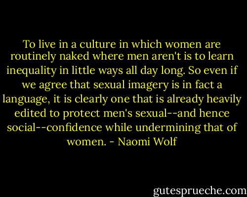 To live in a culture in which women are routinely naked where men aren't is to learn inequality in little ways all day long. So even if we agree that sexual imagery is in fact a language, it is clearly one that is already heavily edited to protect men's sexual--and hence social--confidence while undermining that of women. - Naomi Wolf