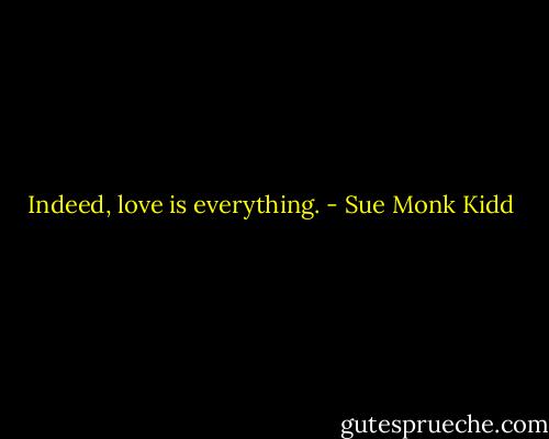 Indeed, love is everything. - Sue Monk Kidd