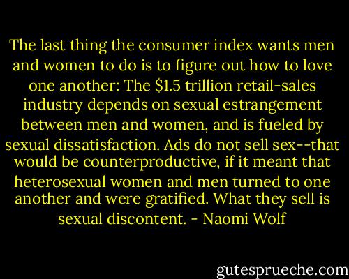 The last thing the consumer index wants men and women to do is to figure out how to love one another: The $1.5 trillion retail-sales industry depends on sexual estrangement between men and women, and is fueled by sexual dissatisfaction. Ads do not sell sex--that would be counterproductive, if it meant that heterosexual women and men turned to one another and were gratified. What they sell is sexual discontent. - Naomi Wolf