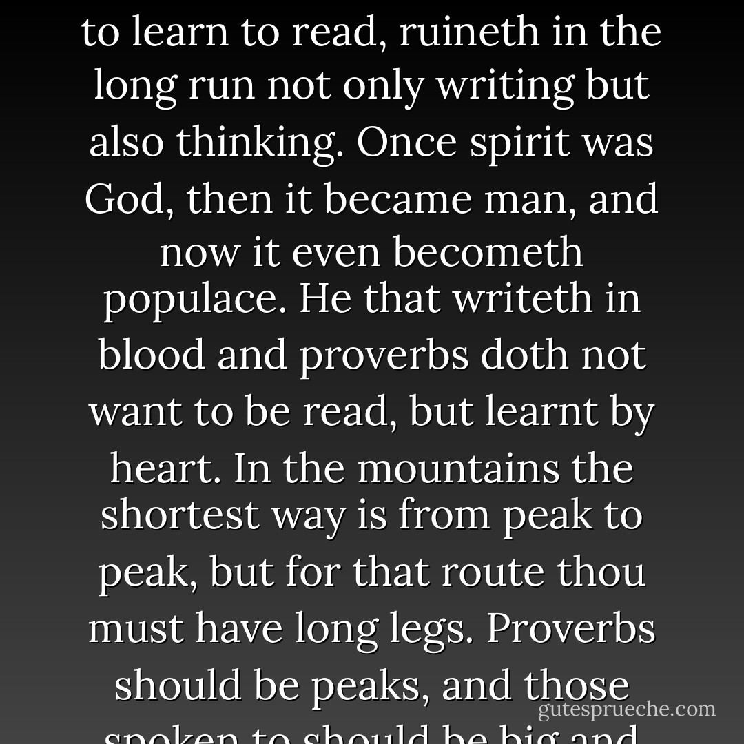 Of all that is written, I love only what a person hath written with his blood. Write with blood, and thou wilt find that blood is spirit.<br />It is no easy task to understand unfamiliar blood; I hate the reading idlers.<br />He who knoweth the reader, doeth nothing more for the reader. Another century of readers--and spirit itself will stink.<br />Every one being allowed to learn to read, ruineth in the long run not only writing but also thinking.<br />Once spirit was God, then it became man, and now it even becometh populace.<br />He that writeth in blood and proverbs doth not want to be read, but learnt by heart.<br />In the mountains the shortest way is from peak to peak, but for that route thou must have long legs. Proverbs should be peaks, and those spoken to should be big and tall.<br />The atmosphere rare and pure, danger near and the spirit full of a joyful wickedness: thus are things well matched.<br />I want to have goblins about me, for I am courageous. The courage which scareth away ghosts, createth for itself goblins--it wanteth to laugh. - Friedrich Nietzsche