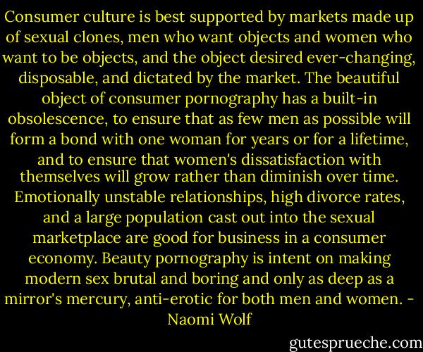 Consumer culture is best supported by markets made up of sexual clones, men who want objects and women who want to be objects, and the object desired ever-changing, disposable, and dictated by the market. The beautiful object of consumer pornography has a built-in obsolescence, to ensure that as few men as possible will form a bond with one woman for years or for a lifetime, and to ensure that women's dissatisfaction with themselves will grow rather than diminish over time. Emotionally unstable relationships, high divorce rates, and a large population cast out into the sexual marketplace are good for business in a consumer economy. Beauty pornography is intent on making modern sex brutal and boring and only as deep as a mirror's mercury, anti-erotic for both men and women. - Naomi Wolf