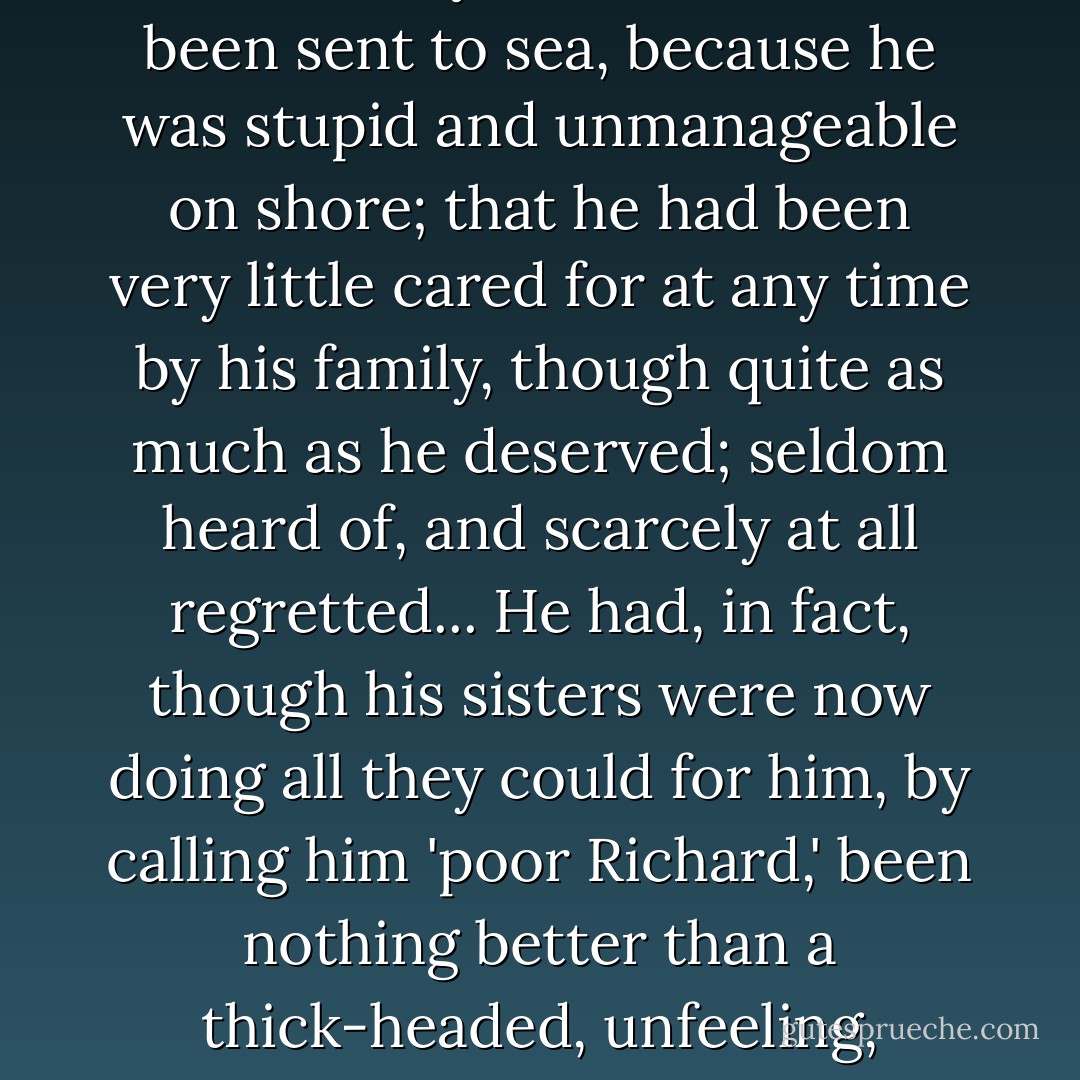 ...that the Musgroves had had the ill fortune of a very troublesome, hopeless son; and the good fortune to lose him before he reached his twentieth year; that he had been sent to sea, because he was stupid and unmanageable on shore; that he had been very little cared for at any time by his family, though quite as much as he deserved; seldom heard of, and scarcely at all regretted... He had, in fact, though his sisters were now doing all they could for him, by calling him 'poor Richard,' been nothing better than a thick-headed, unfeeling, unprofitable Dick Musgrove, who had never done anything to entitle himself to more than the abbreviation of his name, living or dead. - Jane Austen