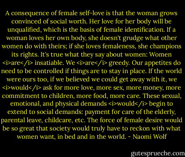 A consequence of female self-love is that the woman grows convinced of social worth. Her love for her body will be unqualified, which is the basis of female identification. If a woman loves her own body, she doesn't grudge what other women do with theirs; if she loves femaleness, she champions its rights. It's true what they say about women: Women <i>are</i> insatiable. We <i>are</i> greedy. Our appetites do need to be controlled if things are to stay in place. If the world were ours too, if we believed we could get away with it, we <i>would</i> ask for more love, more sex, more money, more commitment to children, more food, more care. These sexual, emotional, and physical demands <i>would</i> begin to extend to social demands: payment for care of the elderly, parental leave, childcare, etc. The force of female desire would be so great that society would truly have to reckon with what women want, in bed and in the world. - Naomi Wolf