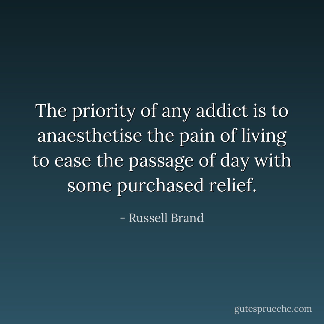 The priority of any addict is to anaesthetise the pain of living to ease the passage of day with some purchased relief. - Russell Brand