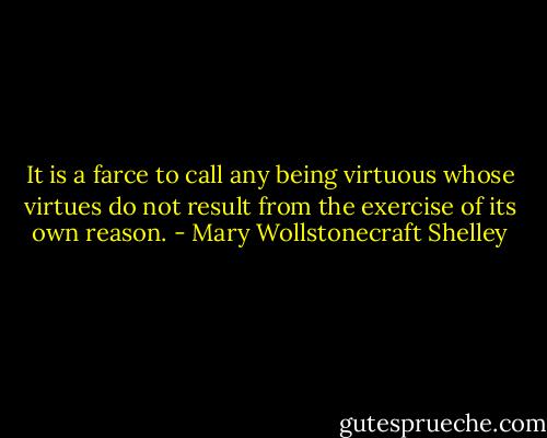 It is a farce to call any being virtuous whose virtues do not result from the exercise of its own reason. - Mary Wollstonecraft Shelley