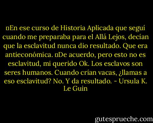 ―En ese curso de Historia Aplicada que seguí cuando me preparaba para el Allá Lejos, decían que la esclavitud nunca dio resultado. Que era antieconómica.<br />―De acuerdo, pero esto no es esclavitud, mi querido Ok. Los esclavos son seres humanos. Cuando crían vacas, ¿llamas a eso esclavitud? No. Y da resultado. - Ursula K. Le Guin