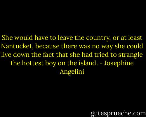 She would have to leave the country, or at least Nantucket, because there was no way she could live down the fact that she had tried to strangle the hottest boy on the island. - Josephine Angelini