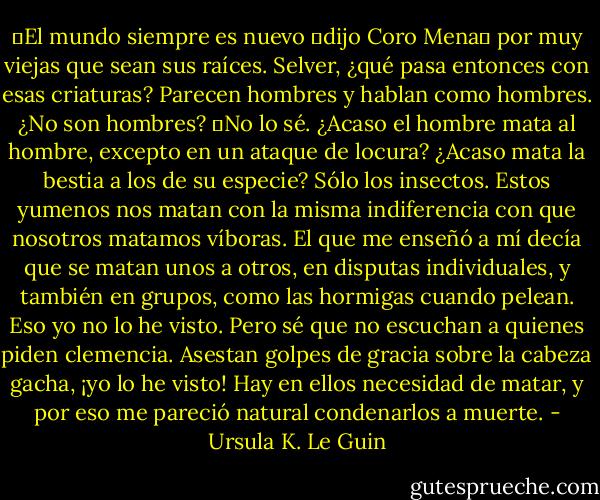 ―El mundo siempre es nuevo ―dijo Coro Mena― por muy viejas que sean sus raíces. Selver, ¿qué pasa entonces con esas criaturas? Parecen hombres y hablan como hombres. ¿No son hombres?<br />―No lo sé. ¿Acaso el hombre mata al hombre, excepto en un ataque de locura? ¿Acaso mata la bestia a los de su especie? Sólo los insectos. Estos yumenos nos matan con la misma indiferencia con que nosotros matamos víboras. El que me enseñó a mí decía que se matan unos a otros, en disputas individuales, y también en grupos, como las hormigas cuando pelean. Eso yo no lo he visto. Pero sé que no escuchan a quienes piden clemencia. Asestan golpes de gracia sobre la cabeza gacha, ¡yo lo he visto! Hay en ellos necesidad de matar, y por eso me pareció natural condenarlos a muerte. - Ursula K. Le Guin