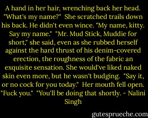 A hand in her hair, wrenching back her head. "What's my name?"<br /><br />She scratched trails down his back. He didn't even wince. "My name, kitty. Say my name."<br /><br />"Mr. Mud Stick, Muddie for short," she said, even as she rubbed herself against the hard thrust of his denim-covered erection, the roughness of the fabric an exquisite sensation. She would've liked naked skin even more, but he wasn't budging.<br /><br />"Say it, or no cock for you today."<br /><br />Her mouth fell open. "Fuck you."<br /><br />"You'll be doing that shortly. - Nalini Singh