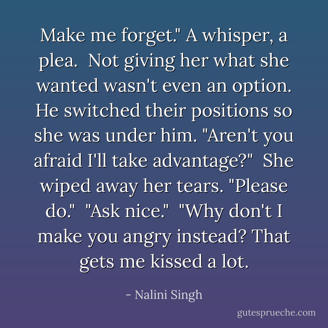 Make me forget." A whisper, a plea.<br /><br />Not giving her what she wanted wasn't even an option. He switched their positions so she was under him. "Aren't you afraid I'll take advantage?"<br /><br />She wiped away her tears. "Please do."<br /><br />"Ask nice."<br /><br />"Why don't I make you angry instead? That gets me kissed a lot. - Nalini Singh