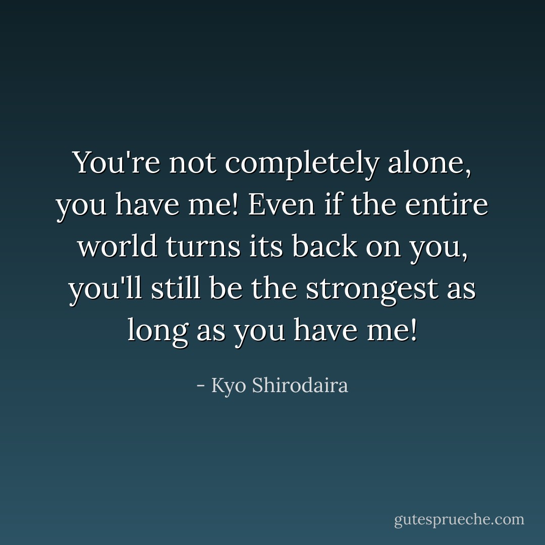 You're not completely alone, you have me! Even if the entire world turns its back on you, you'll still be the strongest as long as you have me! - Kyo Shirodaira