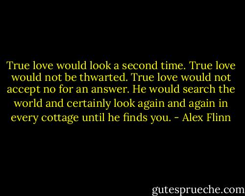 True love would look a second time. True love would not be thwarted. True love would not accept no for an answer. He would search the world and certainly look again and again in every cottage until he finds you. - Alex Flinn
