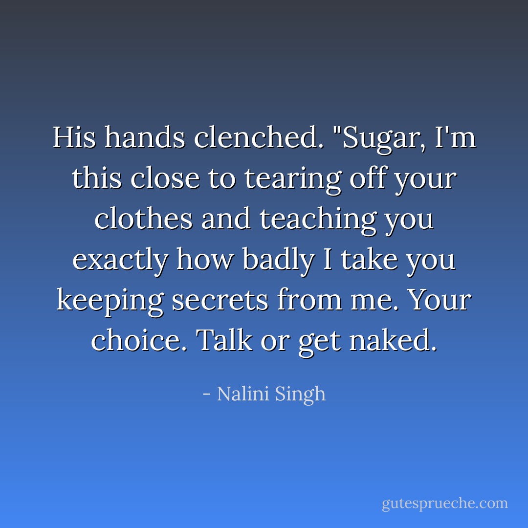 His hands clenched. "Sugar, I'm <i>this</i> close to tearing off your clothes and teaching you exactly how badly I take you keeping secrets from me. Your choice. Talk or get naked. - Nalini Singh