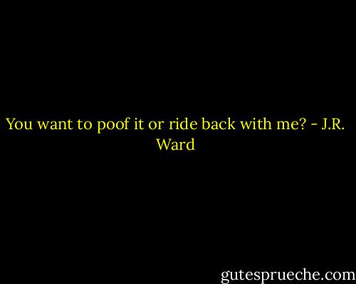 You want to poof it or ride back with me? - J.R. Ward