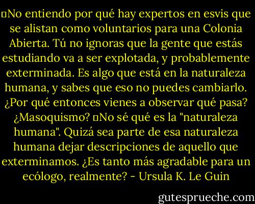 ―No entiendo por qué hay expertos en esvis que se alistan como voluntarios para una Colonia Abierta. Tú no ignoras que la gente que estás estudiando va a ser explotada, y probablemente exterminada. Es algo que está en la naturaleza humana, y sabes que eso no puedes cambiarlo. ¿Por qué entonces vienes a observar qué pasa? ¿Masoquismo?<br />―No sé qué es la "naturaleza humana". Quizá sea parte de esa naturaleza humana dejar descripciones de aquello que exterminamos. ¿Es tanto más agradable para un ecólogo, realmente? - Ursula K. Le Guin