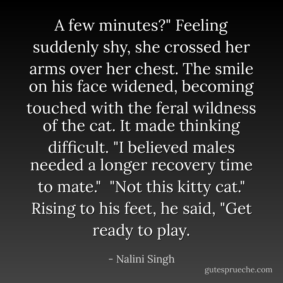 A few minutes?" Feeling suddenly shy, she crossed her arms over her chest. The smile on his face widened, becoming touched with the feral wildness of the cat. It made thinking difficult. "I believed males needed a longer recovery time to mate."<br /><br />"Not this kitty cat." Rising to his feet, he said, "Get ready to play. - Nalini Singh
