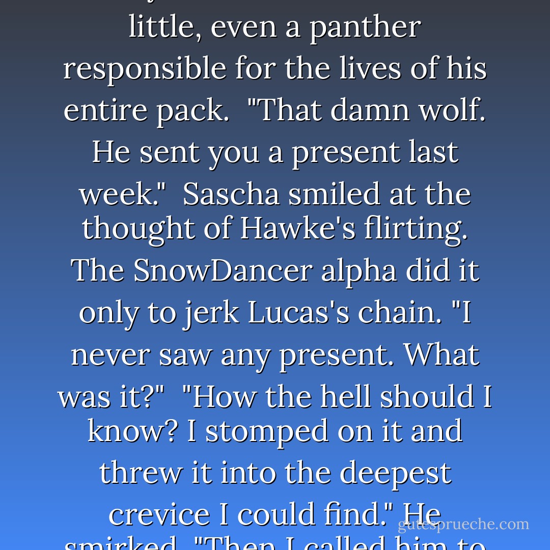 She got to me."<br /><br />"It happens to the best of us."<br /><br />"Yeah? Who gets to you?" He was so strong that sometimes she worried. Everyone needed to bend a little, even a panther responsible for the lives of his entire pack.<br /><br />"That damn wolf. He sent you a present last week."<br /><br />Sascha smiled at the thought of Hawke's flirting. The SnowDancer alpha did it only to jerk Lucas's chain. "I never saw any present. What was it?"<br /><br />"How the hell should I know? I stomped on it and threw it into the deepest crevice I could find." He smirked. "Then I called him to ask how Sienna was doing."<br /><br />She burst out laughing. "Wicked, wicked man. - Nalini Singh