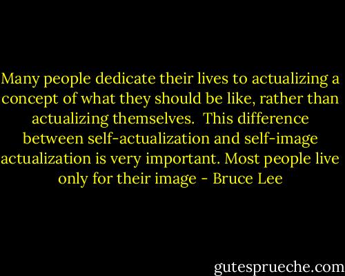 Many people dedicate their lives to actualizing a concept of what they should be like, rather than actualizing themselves.<br /> This difference between self-actualization and self-image actualization is very important. Most people live only for their image - Bruce Lee