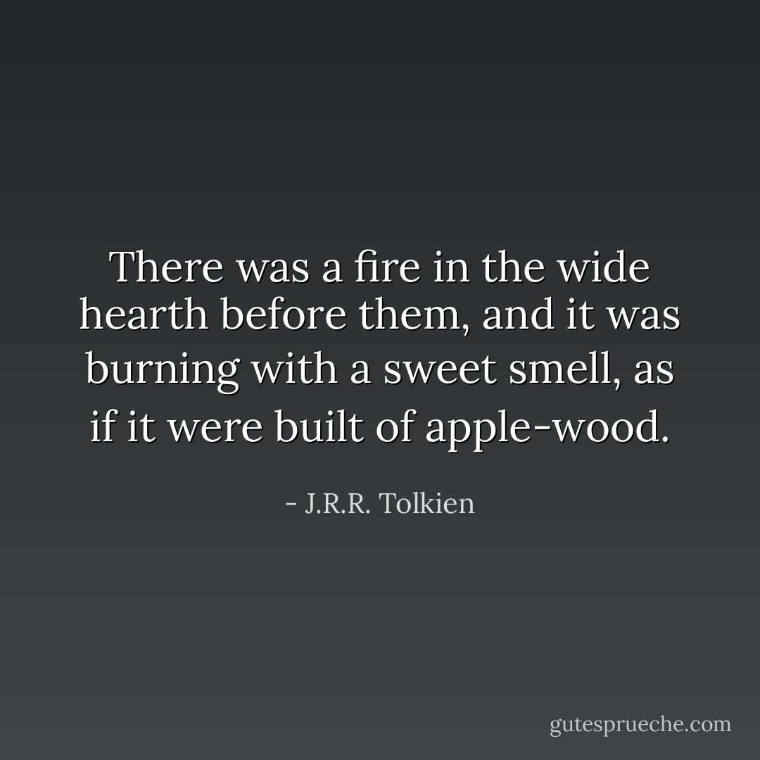 There was a fire in the wide hearth before them, and it was burning with a sweet smell, as if it were built of apple-wood. - J.R.R. Tolkien