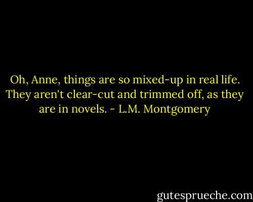 Oh, Anne, things are so mixed-up in real life. They aren't clear-cut and trimmed off, as they are in novels. - L.M. Montgomery