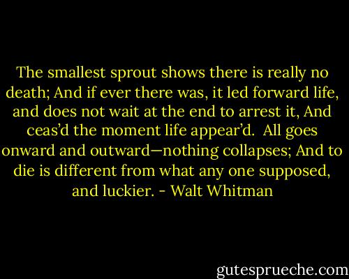 The smallest sprout shows there is really no death;<br />And if ever there was, it led forward life, and does not wait at the end to arrest it,<br />And ceas’d the moment life appear’d.<br /><br />All goes onward and outward—nothing collapses;<br />And to die is different from what any one supposed, and luckier. - Walt Whitman
