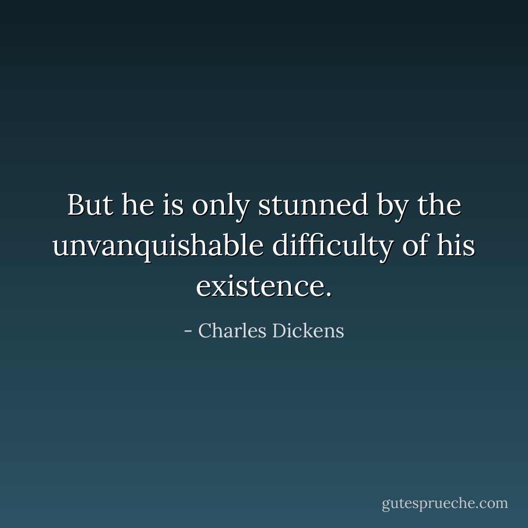 But he is only stunned by the unvanquishable difficulty of his existence. - Charles Dickens