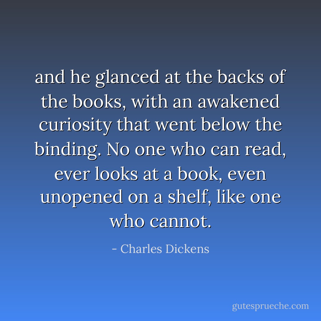 and he glanced at the backs of the books, with an awakened curiosity that went below the binding. No one who can read, ever looks at a book, even unopened on a shelf, like one who cannot. - Charles Dickens
