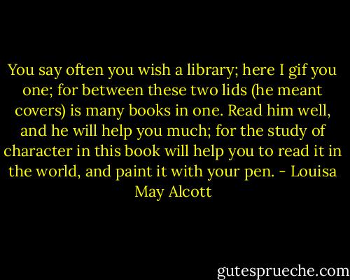You say often you wish a library; here I gif you one; for between these two lids (he meant covers) is many books in one. Read him well, and he will help you much; for the study of character in this book will help you to read it in the world, and paint it with your pen. - Louisa May Alcott