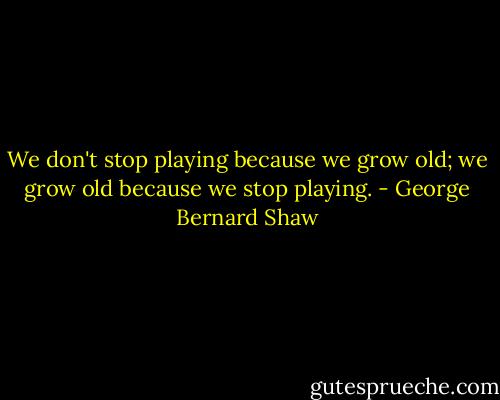 We don't stop playing because we grow old; we grow old because we stop playing. - George Bernard Shaw