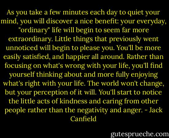 As you take a few minutes each day to quiet your mind, you will discover a nice benefit: your everyday, "ordinary" life will begin to seem far more extraordinary. Little things that<br />previously went unnoticed will begin to please you. You'll be more easily satisfied, and happier all around. Rather than focusing on what's wrong with your life, you'll find yourself thinking about and more fully enjoying what's right with your life. The world won't change, but your perception of it will. You'll start to notice the<br />little acts of kindness and caring from other people rather than the negativity and anger. - Jack Canfield