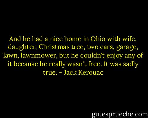 And he had a nice home in Ohio with wife, daughter, Christmas tree, two cars, garage, lawn, lawnmower, but he couldn't enjoy any of it because he really wasn't free. It was sadly true. - Jack Kerouac