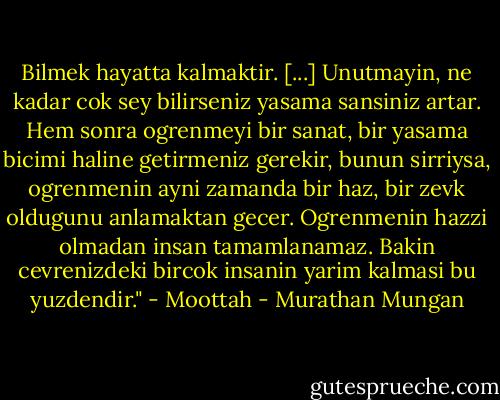 Bilmek hayatta kalmaktir. [...] Unutmayin, ne kadar cok sey bilirseniz yasama sansiniz artar. Hem sonra ogrenmeyi bir sanat, bir yasama bicimi haline getirmeniz gerekir, bunun sirriysa, ogrenmenin ayni zamanda bir haz, bir zevk oldugunu anlamaktan gecer. Ogrenmenin hazzi olmadan insan tamamlanamaz. Bakin cevrenizdeki bircok insanin yarim kalmasi bu yuzdendir." - Moottah - Murathan Mungan