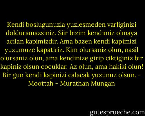 Kendi boslugunuzla yuzlesmeden varliginizi dolduramazsiniz. Siir bizim kendimiz olmaya acilan kapimizdir. Ama bazen kendi kapimizi yuzumuze kapatiriz. Kim olursaniz olun, nasil olursaniz olun, ama kendinize girip ciktiginiz bir kapiniz olsun cocuklar. Az olun, ama hakiki olun! Bir gun kendi kapinizi calacak yuzunuz olsun. - Moottah - Murathan Mungan