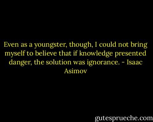 Even as a youngster, though, I could not bring myself to believe that if knowledge presented danger, the solution was ignorance. - Isaac Asimov