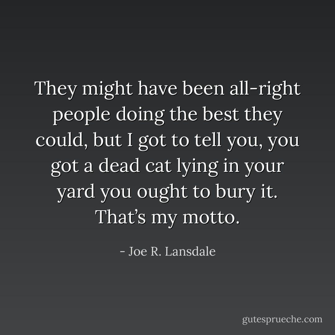 They might have been all-right people doing the best they could, but I got to tell you, you got a dead cat lying in your yard you ought to bury it. That’s my motto. - Joe R. Lansdale