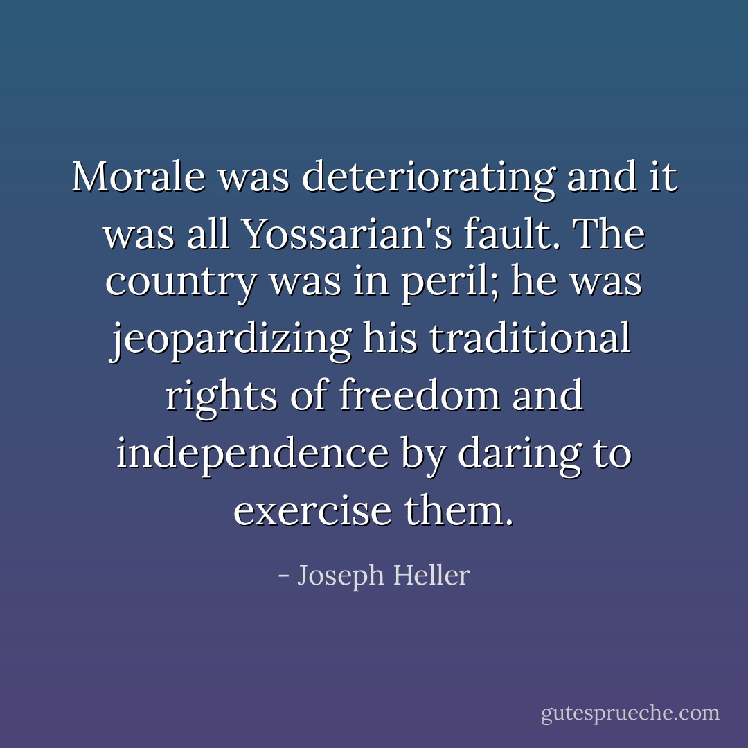 Morale was deteriorating and it was all Yossarian's fault. The country was in peril; he was jeopardizing his traditional rights of freedom and independence by daring to exercise them. - Joseph Heller