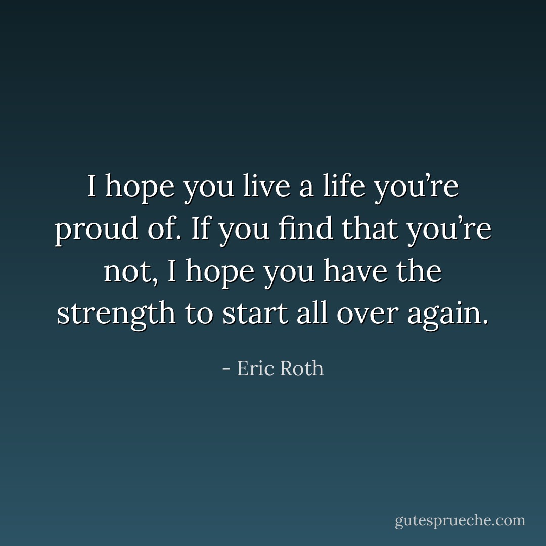 I hope you live a life you’re proud of. If you find that you’re not, I hope you have the strength to start all over again. - Eric Roth