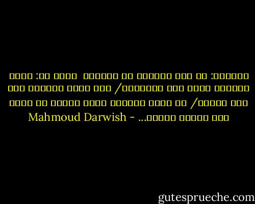 وسألتك: هل كنت تمثِّل يا صاحبي؟<br /><br />قلتَ لي: كنتُ أخترعُ الحب عند الضرورة/ حين أسير<br />وحيداً على ضفة النهر/ أو كلما ارتفعت نسبة الملح في<br />جسدي كنت أخترع النهر... - Mahmoud Darwish