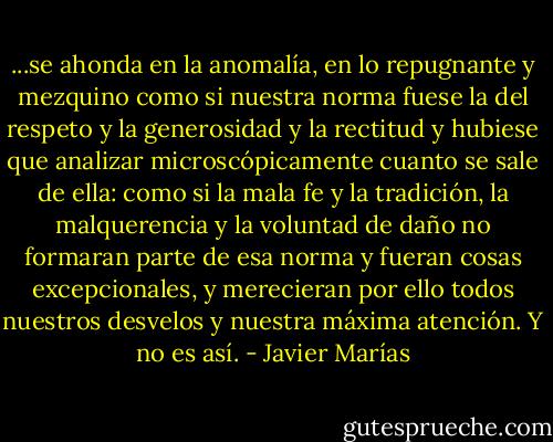 ...se ahonda en la anomalía, en lo repugnante y mezquino como si nuestra norma fuese la del respeto y la generosidad y la rectitud y hubiese que analizar microscópicamente cuanto se sale de ella: como si la mala fe y la tradición, la malquerencia y la voluntad de daño no formaran parte de esa norma y fueran cosas excepcionales, y merecieran por ello todos nuestros desvelos y nuestra máxima atención. Y no es así. - Javier Marías