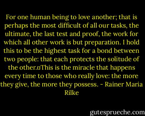 For one human being to love another; that is perhaps the most difficult of all our tasks, the ultimate, the last test and proof, the work for which all other work is but preparation. I hold this to be the highest task for a bond between two people: that each protects the solitude of the other. This is the miracle that happens every time to those who really love: the more they give, the more they possess. - Rainer Maria Rilke