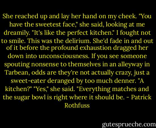 She reached up and lay her hand on my cheek. "You have the sweetest face," she said, looking at me dreamily. "It's like the perfect kitchen."<br />I fought not to smile. This was the delirium. She'd fade in and out of it before the profound exhaustion dragged her down into unconsciousness. If you see someone spouting nonsense to themselves in an alleyway in Tarbean, odds are they're not actually crazy, just a sweet-eater deranged by too much denner. "A kitchen?"<br />"Yes," she said. "Everything matches and the sugar bowl is right where it should be. - Patrick Rothfuss