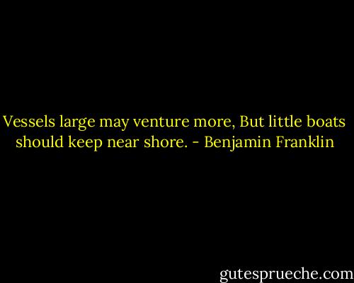 Vessels large may venture more, But little boats should keep near shore. - Benjamin Franklin