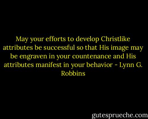 May your efforts to develop Christlike attributes be successful so that His image may be engraven in your countenance and His attributes manifest in your behavior - Lynn G. Robbins