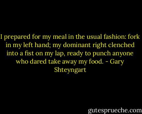 I prepared for my meal in the usual fashion: fork in my left hand; my dominant right clenched into a fist on my lap, ready to punch anyone who dared take away my food. - Gary Shteyngart