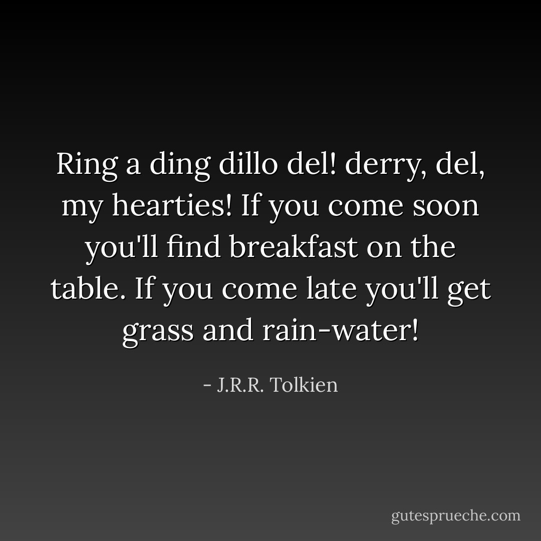 Ring a ding dillo del! derry, del, my hearties! If you come soon you'll find breakfast on the table. If you come late you'll get grass and rain-water! - J.R.R. Tolkien